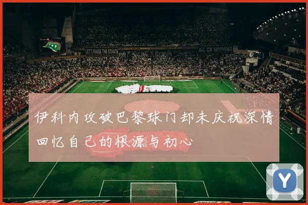 伊科内攻破巴黎球门却未庆祝深情回忆自己的根源与初心