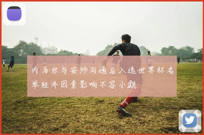 内马尔与安帅沟通后入选世界杯名单经济因素影响不容小觑