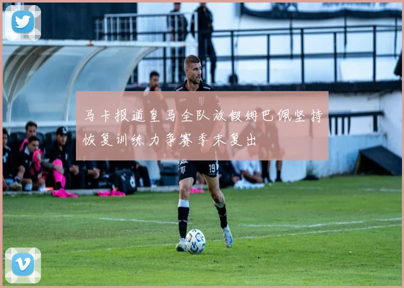 马卡报道皇马全队放假姆巴佩坚持恢复训练力争赛季末复出