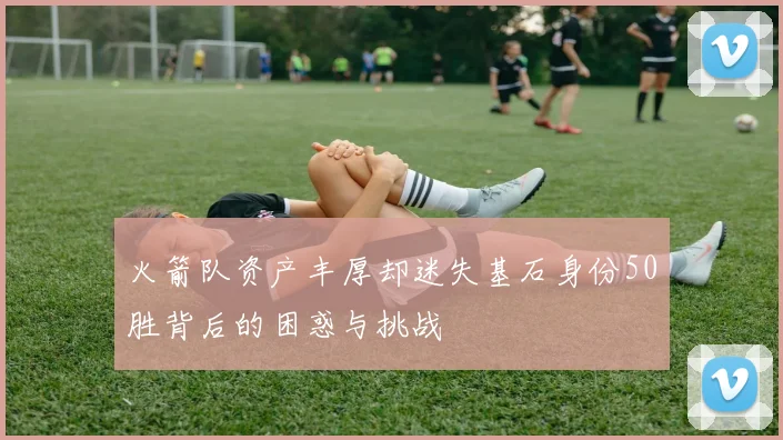 火箭队资产丰厚却迷失基石身份50胜背后的困惑与挑战