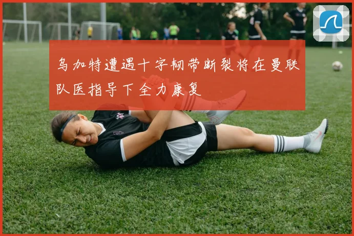 乌加特遭遇十字韧带断裂将在曼联队医指导下全力康复