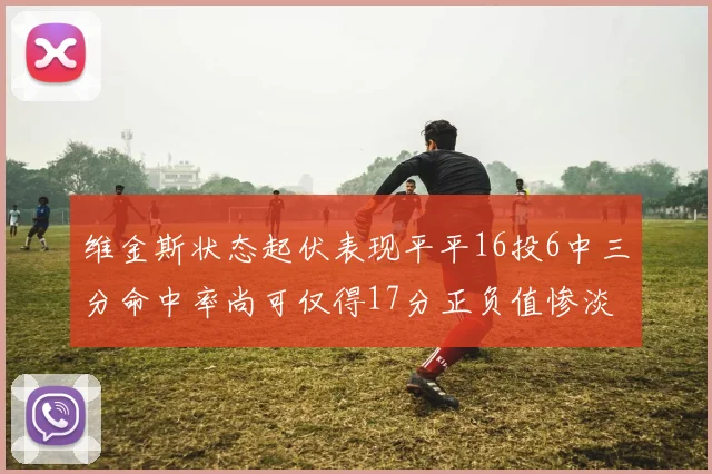 维金斯状态起伏表现平平16投6中三分命中率尚可仅得17分正负值惨淡12