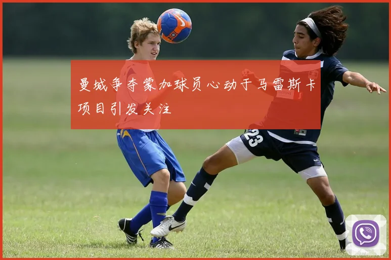曼城争夺蒙加球员心动于马雷斯卡项目引发关注