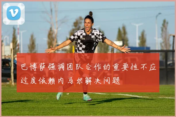 巴博萨强调团队合作的重要性不应过度依赖内马尔解决问题