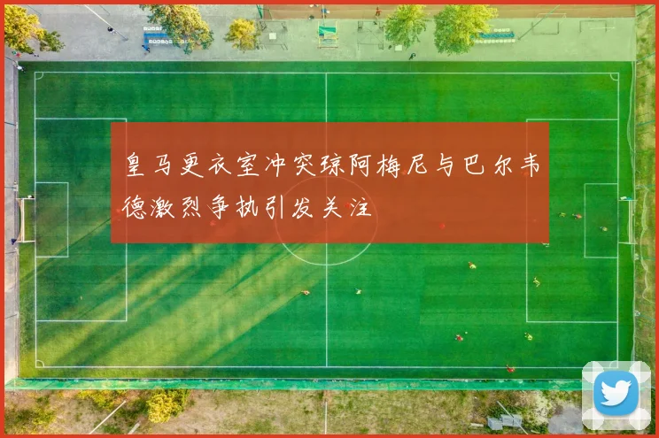 皇马更衣室冲突琼阿梅尼与巴尔韦德激烈争执引发关注