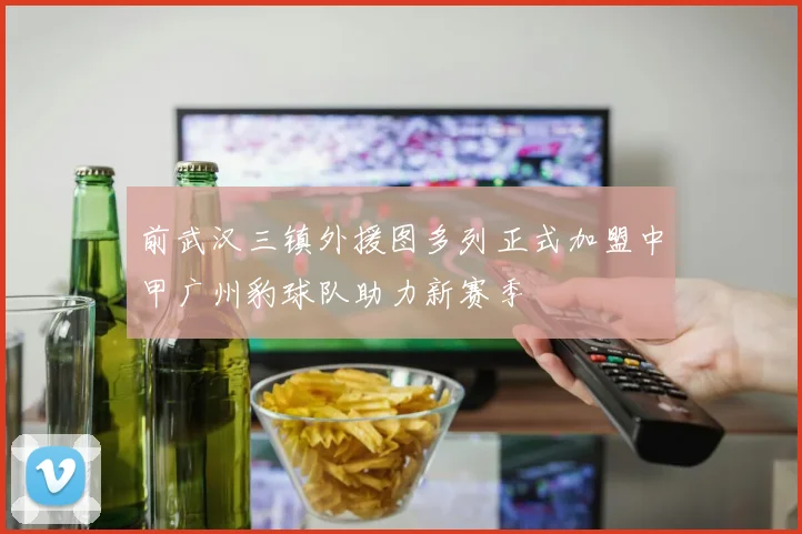 前武汉三镇外援图多列正式加盟中甲广州豹球队助力新赛季