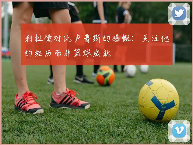 利拉德对比卢普斯的感慨：关注他的经历而非篮球成就