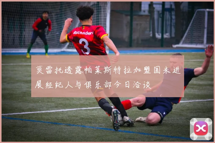 莫雷托透露帕莱斯特拉加盟国米进展经纪人与俱乐部今日洽谈