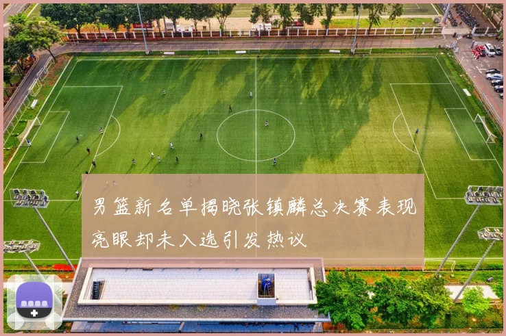 男篮新名单揭晓张镇麟总决赛表现亮眼却未入选引发热议
