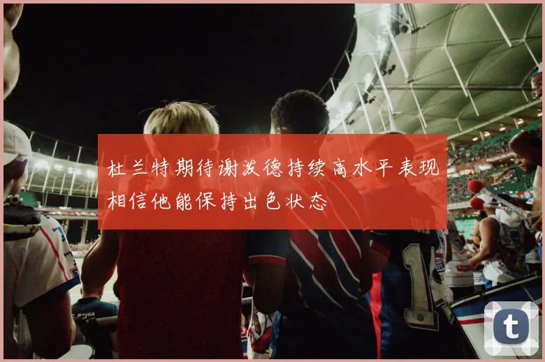 杜兰特期待谢泼德持续高水平表现相信他能保持出色状态