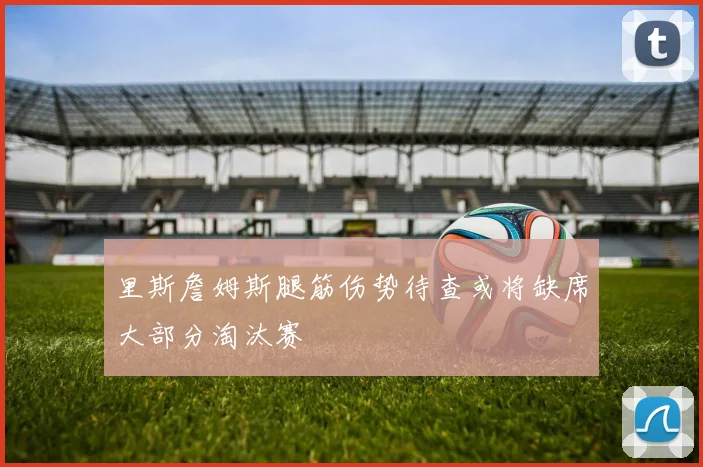 里斯詹姆斯腿筋伤势待查或将缺席大部分淘汰赛