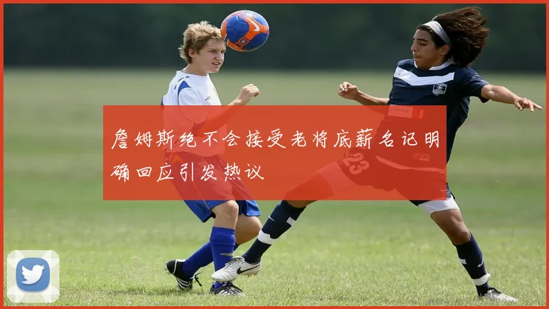 詹姆斯绝不会接受老将底薪名记明确回应引发热议
