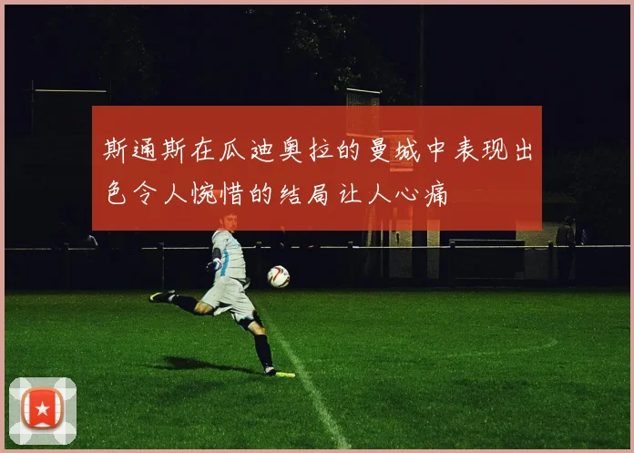 斯通斯在瓜迪奥拉的曼城中表现出色令人惋惜的结局让人心痛