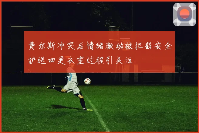 费尔斯冲突后情绪激动被拦截安全护送回更衣室过程引关注