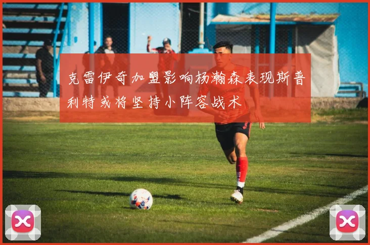 克雷伊奇加盟影响杨瀚森表现斯普利特或将坚持小阵容战术