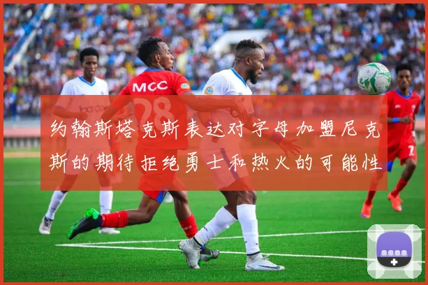 约翰斯塔克斯表达对字母加盟尼克斯的期待拒绝勇士和热火的可能性