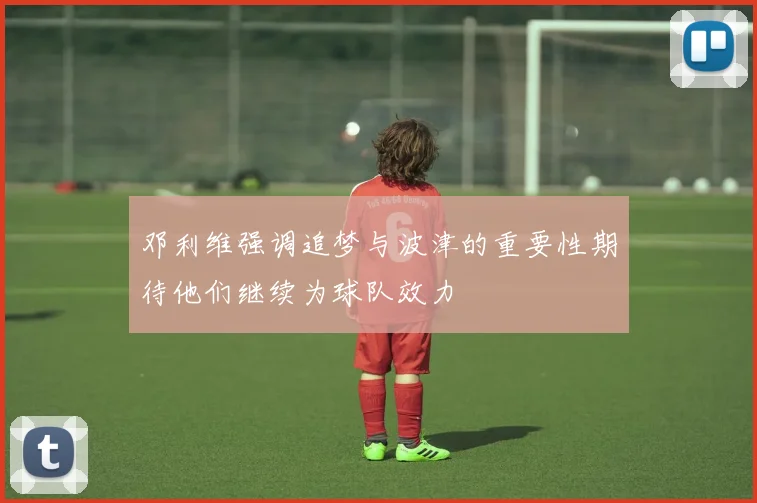 邓利维强调追梦与波津的重要性期待他们继续为球队效力
